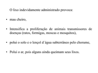 O lixo indevidamente administrado provoca:
• mau cheiro,
• Intensifica a proliferação de animais transmissores de
doenças (ratos, formigas, moscas e mosquitos),
• polui o solo e o lençol d´água subterrâneo pelo chorume,
• Polui o ar, pois alguns ainda queimam seus lixos.
 