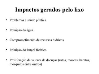 Impactos gerados pelo lixo
• Problemas a saúde pública
• Poluição da água
• Comprometimento de recursos hídricos
• Poluição do lençol freático
• Proliferação de vetores de doenças (ratos, moscas, baratas,
mosquitos entre outros)
 