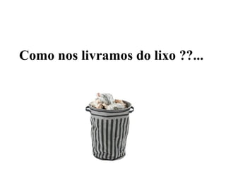 Como nos livramos do lixo ??...
 