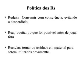 Política dos Rs
• Reduzir: Consumir com consciência, evitando
o desperdício,
• Reaproveitar : o que for possível antes de jogar
fora
• Reciclar: tornar os resíduos em material para
serem utilizados novamente.
 
