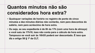 Quantos minutos não são
considerados hora extra?
• Quaisquer variações de horário no registro de ponto de cinco
minutos a dez minutos diários não contarão, nem para descontos do
salário, nem para acréscimo de hora extra.
• Ou seja, se seu expediente é de 8h às 17h (com uma hora de almoço)
e você saiu às 17h10, isso não conta para o cálculo da hora extra.
Tampouco se você sair às 16h55 poderá ser descontado. É isso que
diz o artigo 58 § 1º da CLT.
 