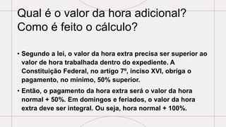 Qual é o valor da hora adicional?
Como é feito o cálculo?
• Segundo a lei, o valor da hora extra precisa ser superior ao
valor de hora trabalhada dentro do expediente. A
Constituição Federal, no artigo 7º, inciso XVI, obriga o
pagamento, no mínimo, 50% superior.
• Então, o pagamento da hora extra será o valor da hora
normal + 50%. Em domingos e feriados, o valor da hora
extra deve ser integral. Ou seja, hora normal + 100%.
 