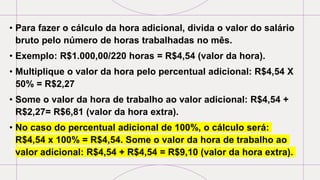 • Para fazer o cálculo da hora adicional, divida o valor do salário
bruto pelo número de horas trabalhadas no mês.
• Exemplo: R$1.000,00/220 horas = R$4,54 (valor da hora).
• Multiplique o valor da hora pelo percentual adicional: R$4,54 X
50% = R$2,27
• Some o valor da hora de trabalho ao valor adicional: R$4,54 +
R$2,27= R$6,81 (valor da hora extra).
• No caso do percentual adicional de 100%, o cálculo será:
R$4,54 x 100% = R$4,54. Some o valor da hora de trabalho ao
valor adicional: R$4,54 + R$4,54 = R$9,10 (valor da hora extra).
 