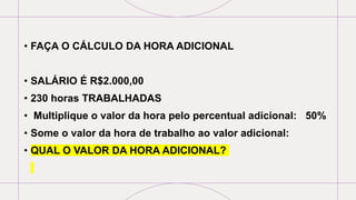 • FAÇA O CÁLCULO DA HORA ADICIONAL
• SALÁRIO É R$2.000,00
• 230 horas TRABALHADAS
• Multiplique o valor da hora pelo percentual adicional: 50%
• Some o valor da hora de trabalho ao valor adicional:
• QUAL O VALOR DA HORA ADICIONAL?
 