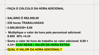 • FAÇA O CÁLCULO DA HORA ADICIONAL
• SALÁRIO É R$2.000,00
• 230 horas TRABALHADAS
• 2.000,00/230= 8,69
• Multiplique o valor da hora pelo percentual adicional:
8.69X 50% =4,34
• Some o valor da hora de trabalho ao valor adicional: 8,69 +
4,34= 13,03 REAIS ( VALOR DA HORA EXTRA
• QUAL O VALOR DA HORA ADICIONAL?
 