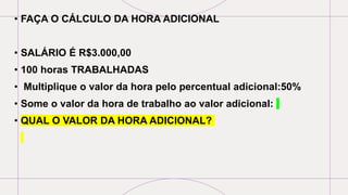 • FAÇA O CÁLCULO DA HORA ADICIONAL
• SALÁRIO É R$3.000,00
• 100 horas TRABALHADAS
• Multiplique o valor da hora pelo percentual adicional:50%
• Some o valor da hora de trabalho ao valor adicional:
• QUAL O VALOR DA HORA ADICIONAL?
 