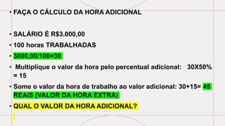 • FAÇA O CÁLCULO DA HORA ADICIONAL
• SALÁRIO É R$3.000,00
• 100 horas TRABALHADAS
• 3000,00/100=30
• Multiplique o valor da hora pelo percentual adicional: 30X50%
= 15
• Some o valor da hora de trabalho ao valor adicional: 30+15= 45
REAIS (VALOR DA HORA EXTRA)
• QUAL O VALOR DA HORA ADICIONAL?
 