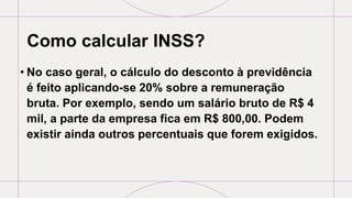 Como calcular INSS?
• No caso geral, o cálculo do desconto à previdência
é feito aplicando-se 20% sobre a remuneração
bruta. Por exemplo, sendo um salário bruto de R$ 4
mil, a parte da empresa fica em R$ 800,00. Podem
existir ainda outros percentuais que forem exigidos.
 