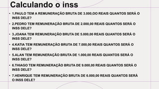 Calculando o inss
• 1.PAULO TEM A REMUNERAÇÃO BRUTA DE 3.000,OO REAIS QUANTOS SERÁ O
INSS DELE?
• 2.PEDRO TEM REMUNERAÇÃO BRUTA DE 2.000,00 REAIS QUANTOS SERÁ O
INSS DELE?
• 3.JOANA TEM REMUNERAÇÃO BRUTA DE 5.000,00 REAIS QUANTOS SERÁ O
INSS DELE?
• 4.KATIA TEM REMUNERAÇÃO BRUTA DE 7.000,00 REAIS QUANTOS SERÁ O
INSS DELE?
• 5.ALAN TEM REMUNERAÇÃO BRUTA DE 1.000,00 REAIS QUANTOS SERÁ O
INSS DELE?
• 6.THIAGO TEM REMUNERAÇÃO BRUTA DE 9.000,00 REAIS QUANTOS SERÁ O
INSS DELE?
• 7.HENRIQUE TEM REMUNERAÇÃO BRUTA DE 6.000,00 REAIS QUANTOS SERÁ
O INSS DELE?
 