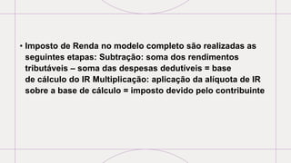 • Imposto de Renda no modelo completo são realizadas as
seguintes etapas: Subtração: soma dos rendimentos
tributáveis – soma das despesas dedutíveis = base
de cálculo do IR Multiplicação: aplicação da alíquota de IR
sobre a base de cálculo = imposto devido pelo contribuinte
 