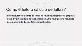 Como é feito o cálculo de faltas?
• Para calcular o desconto de faltas na folha de pagamento a empresa
deve dividir o salário do funcionário em 30 e multiplicar o resultado
pelo número de dias de faltas injustificadas.
 