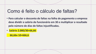 Como é feito o cálculo de faltas?
• Para calcular o desconto de faltas na folha de pagamento a empresa
deve dividir o salário do funcionário em 30 e multiplicar o resultado
pelo número de dias de faltas injustificadas.
• Salário 2.000/30=66,66
66,66x 10=666,6
 