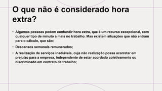 O que não é considerado hora
extra?
• Algumas pessoas podem confundir hora extra, que é um recurso excepcional, com
qualquer tipo de minuto a mais no trabalho. Mas existem situações que não entram
para o cálculo, que são:
• Descansos semanais remunerados;
• A realização de serviços inadiáveis, cuja não realização possa acarretar em
prejuízo para a empresa, independente de estar acordado coletivamente ou
discriminado em contrato de trabalho;
 