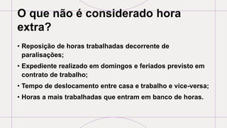 O que não é considerado hora
extra?
• Reposição de horas trabalhadas decorrente de
paralisações;
• Expediente realizado em domingos e feriados previsto em
contrato de trabalho;
• Tempo de deslocamento entre casa e trabalho e vice-versa;
• Horas a mais trabalhadas que entram em banco de horas.
 