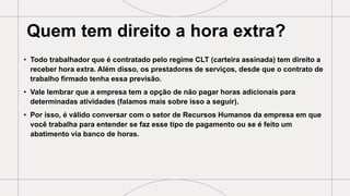 Quem tem direito a hora extra?
• Todo trabalhador que é contratado pelo regime CLT (carteira assinada) tem direito a
receber hora extra. Além disso, os prestadores de serviços, desde que o contrato de
trabalho firmado tenha essa previsão.
• Vale lembrar que a empresa tem a opção de não pagar horas adicionais para
determinadas atividades (falamos mais sobre isso a seguir).
• Por isso, é válido conversar com o setor de Recursos Humanos da empresa em que
você trabalha para entender se faz esse tipo de pagamento ou se é feito um
abatimento via banco de horas.
 