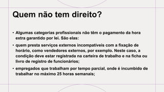Quem não tem direito?
• Algumas categorias profissionais não têm o pagamento da hora
extra garantido por lei. São elas:
• quem presta serviços externos incompatíveis com a fixação de
horário, como vendedores externos, por exemplo. Neste caso, a
condição deve estar registrada na carteira de trabalho e na ficha ou
livro de registro de funcionários;
• empregados que trabalham por tempo parcial, onde é incumbido de
trabalhar no máximo 25 horas semanais;
 