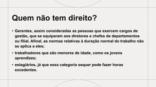 Quem não tem direito?
• Gerentes, assim consideradas as pessoas que exercem cargos de
gestão, que se equiparam aos diretores e chefes de departamentos
ou filial. Afinal, as normas relativas à duração normal do trabalho não
se aplica a eles;
• trabalhadores que são menores de idade, como os jovens
aprendizes;
• estagiários, já que essa categoria sequer pode fazer horas
excedentes.
 
