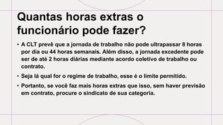 Quantas horas extras o
funcionário pode fazer?
• A CLT prevê que a jornada de trabalho não pode ultrapassar 8 horas
por dia ou 44 horas semanais. Além disso, a jornada excedente pode
ser de até 2 horas diárias mediante acordo coletivo de trabalho ou
contrato.
• Seja lá qual for o regime de trabalho, esse é o limite permitido.
• Portanto, se você faz mais horas extras que isso, sem haver previsão
em contrato, procure o sindicato de sua categoria.
 