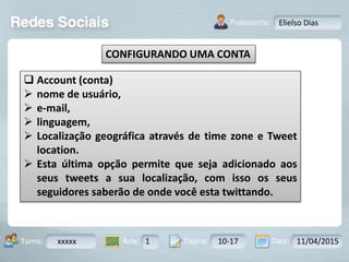Aula: Pág: Data:10 10 a 17 18-jan-122503-BTurma:
Instrutor: Ricardo Paladini Matos
xxxxx 1 10-17 11/04/2015
Elielso Dias
CONFIGURANDO UMA CONTA
 Account (conta)
 nome de usuário,
 e-mail,
 linguagem,
 Localização geográfica através de time zone e Tweet
location.
 Esta última opção permite que seja adicionado aos
seus tweets a sua localização, com isso os seus
seguidores saberão de onde você esta twittando.
 