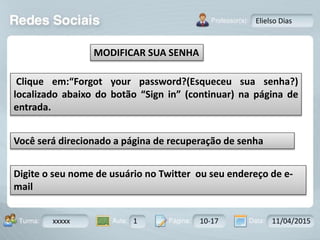 Aula: Pág: Data:10 10 a 17 18-jan-122503-BTurma:
Instrutor: Ricardo Paladini Matos
xxxxx 1 10-17 11/04/2015
Elielso Dias
MODIFICAR SUA SENHA
Clique em:“Forgot your password?(Esqueceu sua senha?)
localizado abaixo do botão “Sign in” (continuar) na página de
entrada.
Você será direcionado a página de recuperação de senha
Digite o seu nome de usuário no Twitter ou seu endereço de e-
mail
 