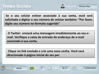 Aula: Pág: Data:10 10 a 17 18-jan-122503-BTurma:
Instrutor: Ricardo Paladini Matos
xxxxx 1 10-17 11/04/2015
Elielso Dias
Se o seu celular estiver associado à sua conta, você será
solicitado a digitar o seu número de celular também: “Por favor,
digite seu número no formato sugerido”
O Twitter enviará uma mensagem imediatamente ao seu e-
mail. Verifique a caixa de entrada do endereço de e-mail
associado à sua conta.
Clique no link enviado e crie uma nova senha. Você será
direcionado à página inicial do seu per
 