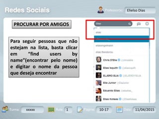 Aula: Pág: Data:10 10 a 17 18-jan-122503-BTurma:
Instrutor: Ricardo Paladini Matos
xxxxx 1 10-17 11/04/2015
Elielso Dias
Para seguir pessoas que não
estejam na lista, basta clicar
em “find users by
name”(encontrar pelo nome)
e digitar o nome da pessoa
que deseja encontrar
PROCURAR POR AMIGOS
 