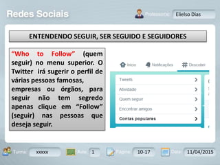 Aula: Pág: Data:10 10 a 17 18-jan-122503-BTurma:
Instrutor: Ricardo Paladini Matos
xxxxx 1 10-17 11/04/2015
Elielso Dias
“Who to Follow” (quem
seguir) no menu superior. O
Twitter irá sugerir o perfil de
várias pessoas famosas,
empresas ou órgãos, para
seguir não tem segredo
apenas clique em “Follow”
(seguir) nas pessoas que
deseja seguir.
ENTENDENDO SEGUIR, SER SEGUIDO E SEGUIDORES
 