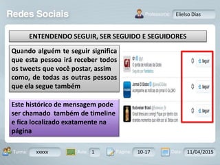 Aula: Pág: Data:10 10 a 17 18-jan-122503-BTurma:
Instrutor: Ricardo Paladini Matos
xxxxx 1 10-17 11/04/2015
Elielso Dias
ENTENDENDO SEGUIR, SER SEGUIDO E SEGUIDORES
Quando alguém te seguir significa
que esta pessoa irá receber todos
os tweets que você postar, assim
como, de todas as outras pessoas
que ela segue também
Este histórico de mensagem pode
ser chamado também de timeline
e fica localizado exatamente na
página
 