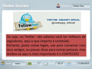 Aula: Pág: Data:10 10 a 17 18-jan-122503-BTurma:
Instrutor: Ricardo Paladini Matos
xxxxx 1 10-17 11/04/2015
Elielso Dias
Ou seja, no Twitter não adianta você ter milhares de
seguidores, aqui o que importa é conteúdo.
Portanto, poste coisas legais, use para conversar com
seus amigos, ou passar dicas para outras pessoas, mas
lembre-se aqui o mais importante é o CONTEÚDO
 