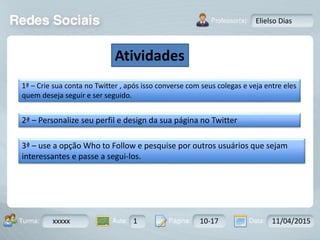 Aula: Pág: Data:10 10 a 17 18-jan-122503-BTurma:
Instrutor: Ricardo Paladini Matos
xxxxx 1 10-17 11/04/2015
Elielso Dias
Atividades
1ª – Crie sua conta no Twitter , após isso converse com seus colegas e veja entre eles
quem deseja seguir e ser seguido.
2ª – Personalize seu perfil e design da sua página no Twitter
3ª – use a opção Who to Follow e pesquise por outros usuários que sejam
interessantes e passe a segui-los.
 