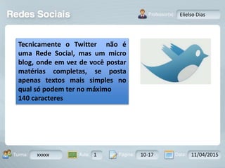 Aula: Pág: Data:10 10 a 17 18-jan-122503-BTurma:
Instrutor: Ricardo Paladini Matos
xxxxx 1 10-17 11/04/2015
Elielso Dias
Tecnicamente o Twitter não é
uma Rede Social, mas um micro
blog, onde em vez de você postar
matérias completas, se posta
apenas textos mais simples no
qual só podem ter no máximo
140 caracteres
 