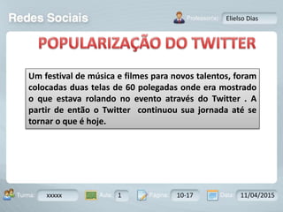 Aula: Pág: Data:10 10 a 17 18-jan-122503-BTurma:
Instrutor: Ricardo Paladini Matos
xxxxx 1 10-17 11/04/2015
Elielso Dias
Um festival de música e filmes para novos talentos, foram
colocadas duas telas de 60 polegadas onde era mostrado
o que estava rolando no evento através do Twitter . A
partir de então o Twitter continuou sua jornada até se
tornar o que é hoje.
 