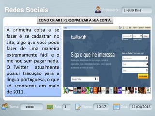 Aula: Pág: Data:10 10 a 17 18-jan-122503-BTurma:
Instrutor: Ricardo Paladini Matos
xxxxx 1 10-17 11/04/2015
Elielso Dias
COMO CRIAR E PERSONALIZAR A SUA CONTA
A primeira coisa a se
fazer é se cadastrar no
site, algo que você pode
fazer de uma maneira
extremamente fácil e o
melhor, sem pagar nada.
O Twitter atualmente
possui tradução para a
língua portuguesa, o que
só aconteceu em maio
de 2011.
 
