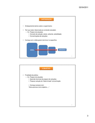 02/04/2011




                              3.INTRODUÇÃO



•   Embasamento teórico sobre o experimento;

•   Tem que estar relacionada ao conteúdo estudado:
     – Ex: Preparo de soluções:
         • Conceito de solução: soluto, solvente, solubilidade;
         • Concentrações de soluções;

•   Começa com a idéia geral e terminar no específico.




            GERAL                                         ESPECÍFICO



                                                                       5




                               4.OBJETIVO



•   Finalidade da prática
     – Ex: Preparo de soluções
          • Aprender técnicas de preparo de soluções;
          • Preparar solução de “determinada” concentração.

         • Começar sempre com:
         “Esta aula teve como objetivo.....”




                                                                       6




                                                                                   3
 