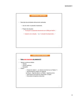 02/04/2011




                        5.MATERIAIS E MÉTODOS




•   Descrição das atividades efetivamente realizadas:

     – Uso do verbo no passado (impessoal);

     – Preparo de soluções:
        • “ A solução foi preparada dissolvendo-se 4,3500g de NaOH...”

         • “preparou-se a solução...” ou “a solução foi prepararada ...”




                                                                               7




                           6.RESULTADOS E DISCUSSÃO


•   Parte mais importante do relatório!!!!!

•   Valores numéricos obtidos:
     – Tabelas
     – Figuras (gráficos)
     – Equações
•   Ordem:
              – Citação do objeto (“...os valores encontram-se na Tabela 1”)
              – Apresentação do objeto com legenda
              (se Figura – legenda abaixo; se Tabela – legenda acima)
              – Descrição do que pode ser observado no objeto
              – Discussão de aspectos relevantes




                                                                               8




                                                                                           4
 