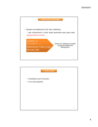 02/04/2011




                                    6.RESULTADOS E DISCUSSÃO




•   Quando uma referência for útil, citar a referência:
    “...este comportamento é similar àquele apresentado pelos gases ideais
    [citação conforme normas].”



    • [número] – [1]

    • Número sobrescrito - ... 1.                    Coloca-se a referência completa
                                                         na parte de Referências
    •[Sobrenome do 1º. Autor, e o ano]                        Bibliográficas
    [Fernandez, 2006)




                                                                                11




                                      7.CONCLUSÕES




    – Compilação do que foi discutido;

    – Um ou dois parágrafos;




                                                                                12




                                                                                               6
 
