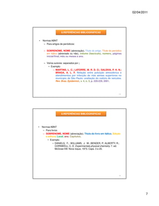 02/04/2011




                         8.REFERÊNCIAS BIBLIOGRÁFICAS


    •   Normas ABNT
         – Para artigos de periódicos:

         – SOBRENOME, NOME (abreviação). Título do artigo. Título do periódico
           em itálico (abreviado ou não), volume (fascículo), número, páginas
           inicial/final, mês ou meses e ano.

         – Vários autores: separados por ;
            • Exemplo:
                 – MARTINS, L. C.; LATORRE, M. R. D. O.; SALDIVA, P. H. N.;
                   BRAGA, A. L. F. Relação entre poluição atmosférica e
                   atendimentos por infecção de vias aéreas superiores no
                   município de São Paulo: avaliação do rodízio de veículos.
                   Rev. Bras. Epidemiol., v. 4, n. 3, p. 220-229, 2001.




                                                                           13




                         8.REFERÊNCIAS BIBLIOGRÁFICAS




•       Normas ABNT
         – Para livros:
         – SOBRENOME, NOME (abreviação). Título do livro em itálico. Edição
           e editora: Local, ano. Capítulos.
             • Exemplo:
                  – DANIELS, F.; WILLIAMS, J. W.; BENDER, P.; ALBERTY, R.;
                    CORNWELL, C. D. Experimentals physical chemistry. 7. ed.
                    McGraw-Hill: Nova Ioque, 1973. Caps. 3 e 20.




                                                                           14




                                                                                         7
 