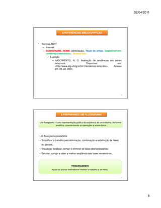 02/04/2011




                          8.REFERÊNCIAS BIBLIOGRÁFICAS



•     Normas ABNT
       – Internet:
       – SOBRENOME, NOME (abreviação). Título do artigo. Disponível em:
         <endereço eletrônico>. Acesso em:
           • Exemplo:
               – NASCIMENTO, N. O. Avaliação de tendências em séries
                   temporais.                    Disponível             em:
                   <http://www.etg.ufmg.br/tim1/tendencia-temp.doc>. Acesso
                   em: 03 set. 2004.




                                                                                  15




                         9.PREPARANDO UM FLUXOGRAMA


    Um fluxograma é uma representação gráfica da seqüência de um trabalho, de forma
                  analítica, caracterizando as operações a serem feitas.



    Um fluxograma possibilita:
    • Simplificar o trabalho pela eliminação, combinação e redefinição de fases
     ou passos;
    • Visualizar, localizar, corrigir e eliminar as fases desnecessários;
    • Estudar, corrigir e obter a melhor seqüência das fases necessárias;




                                   PRINCIPALMENTE
                Ajuda os alunos entenderem melhor o trabalho a ser feito.


                                                                                  16




                                                                                               8
 