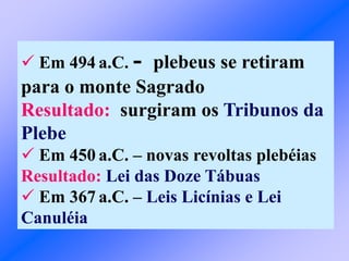  Em 494 a.C. - plebeus se retiram
para o monte Sagrado
Resultado: surgiram os Tribunos da
Plebe
 Em 450 a.C. – novas revoltas plebéias
Resultado: Lei das Doze Tábuas
 Em 367 a.C. – Leis Licínias e Lei
Canuléia
 