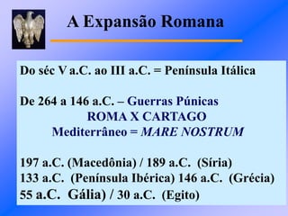 A Expansão Romana
Do séc V a.C. ao III a.C. = Península Itálica
De 264 a 146 a.C. – Guerras Púnicas
ROMA X CARTAGO
Mediterrâneo = MARE NOSTRUM
197 a.C. (Macedônia) / 189 a.C. (Síria)
133 a.C. (Península Ibérica) 146 a.C. (Grécia)
55 a.C. Gália) / 30 a.C. (Egito)
 