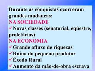 Durante as conquistas ocorreram
grandes mudanças:
NA SOCIEDADE
Novas classes (senatorial, eqüestre,
proletários)
NA ECONOMIA
Grande afluxo de riquezas
Ruína do pequeno produtor
Êxodo Rural
Aumento da mão-de-obra escrava
 