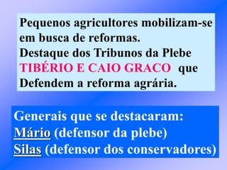 Pequenos agricultores mobilizam-se
em busca de reformas.
Destaque dos Tribunos da Plebe
TIBÉRIO E CAIO GRACO que
Defendem a reforma agrária.
Generais que se destacaram:
Mário (defensor da plebe)
Silas (defensor dos conservadores)
 