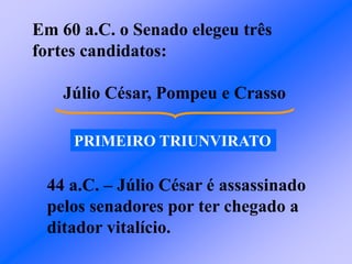 Em 60 a.C. o Senado elegeu três
fortes candidatos:
Júlio César, Pompeu e Crasso
PRIMEIRO TRIUNVIRATO
44 a.C. – Júlio César é assassinado
pelos senadores por ter chegado a
ditador vitalício.
 