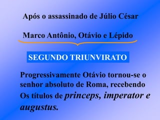 Após o assassinado de Júlio César
Marco Antônio, Otávio e Lépido
SEGUNDO TRIUNVIRATO
Progressivamente Otávio tornou-se o
senhor absoluto de Roma, recebendo
Os títulos de princeps, imperator e
augustus.
 
