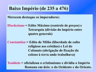 Baixo Império (de 235 a 476)
Merecem destaque os imperadores:
Diocleciano = Edito Máximo (controle de preços) e
Tetrarquia (divisão do império entre
quatro generais)
Constantino = Edito de Milão (liberdade de culto
religioso aos cristãos) e Lei do
Colonato (obrigação de fixação do
colono à terra onde trabalhava)
Teodósio = oficializou o cristianismo e dividiu o Império
Romano em dois: o do Ocidente e do Oriente.
 