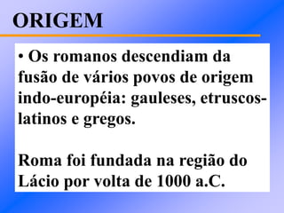 ORIGEM
• Os romanos descendiam da
fusão de vários povos de origem
indo-européia: gauleses, etruscos-
latinos e gregos.
Roma foi fundada na região do
Lácio por volta de 1000 a.C.
 