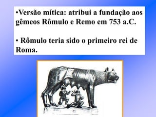 •Versão mítica: atribui a fundação aos
gêmeos Rômulo e Remo em 753 a.C.
• Rômulo teria sido o primeiro rei de
Roma.
 