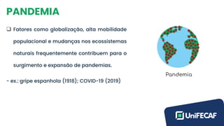PANDEMIA
❑ Fatores como globalização, alta mobilidade
populacional e mudanças nos ecossistemas
naturais frequentemente contribuem para o
surgimento e expansão de pandemias.
- ex.: gripe espanhola (1918); COVID-19 (2019)
 