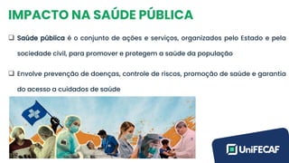 IMPACTO NA SAÚDE PÚBLICA
❑ Saúde pública é o conjunto de ações e serviços, organizados pelo Estado e pela
sociedade civil, para promover e protegem a saúde da população
❑ Envolve prevenção de doenças, controle de riscos, promoção de saúde e garantia
do acesso a cuidados de saúde
 