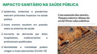 IMPACTO SANITÁRIO NA SAÚDE PÚBLICA
❑ Epidemias, endemias e pandemias
exercem profundos impactos na saúde
pública
❑ Esses eventos resultam em pressão
sobre os sistemas de saúde
❑ Aumento da demanda por leitos
hospitalares, medicamentos e
profissionais qualificados
❑ Mortalidade e morbidade podem
chegar a níveis alarmantes (COVID-19)
 